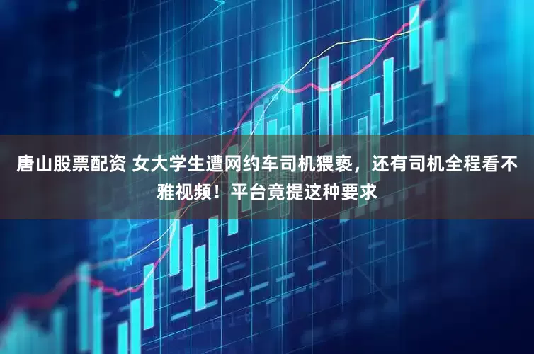 唐山股票配资 女大学生遭网约车司机猥亵，还有司机全程看不雅视频！平台竟提这种要求
