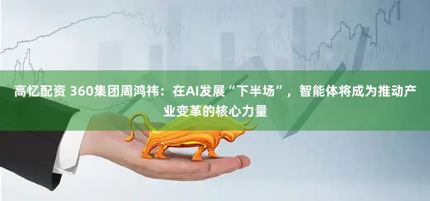 高忆配资 360集团周鸿祎：在AI发展“下半场”，智能体将成为推动产业变革的核心力量