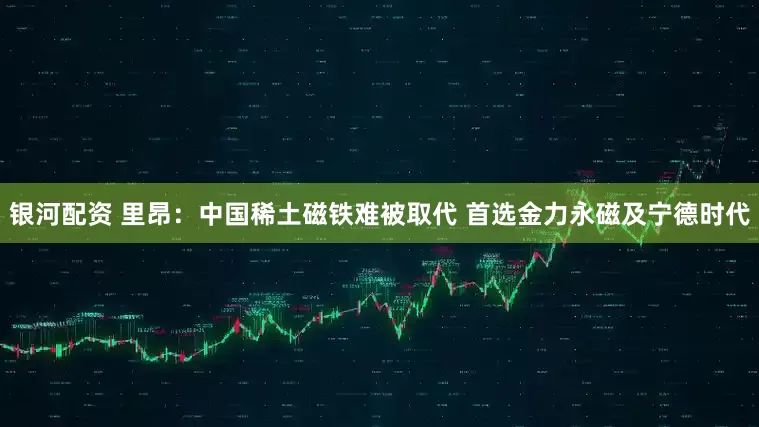 银河配资 里昂：中国稀土磁铁难被取代 首选金力永磁及宁德时代