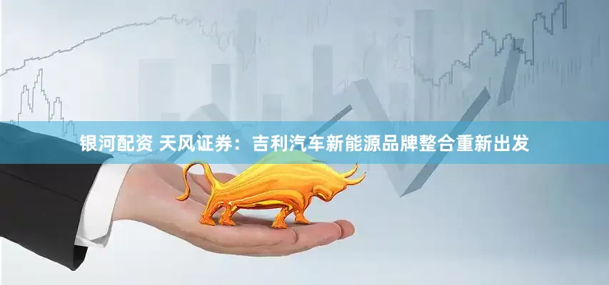 银河配资 天风证券：吉利汽车新能源品牌整合重新出发