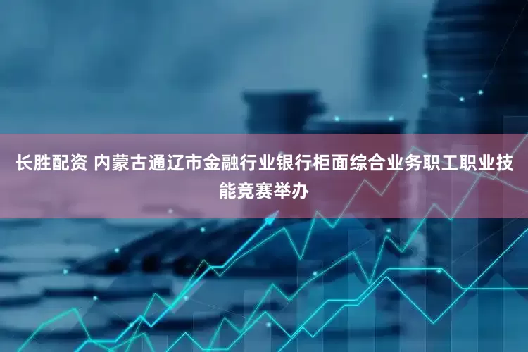 长胜配资 内蒙古通辽市金融行业银行柜面综合业务职工职业技能竞赛举办