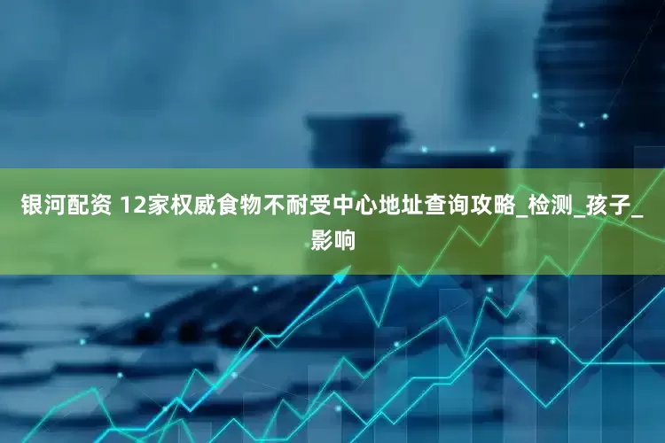 银河配资 12家权威食物不耐受中心地址查询攻略_检测_孩子_影响