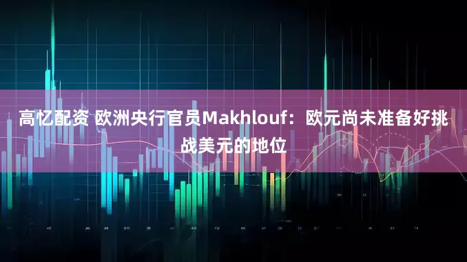 高忆配资 欧洲央行官员Makhlouf：欧元尚未准备好挑战美元的地位
