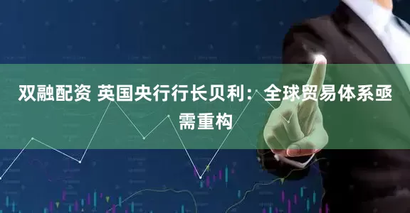 双融配资 英国央行行长贝利：全球贸易体系亟需重构