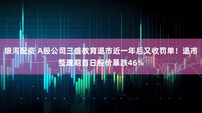 银河配资 A股公司三盛教育退市近一年后又收罚单！退市整理期首日股价暴跌46%