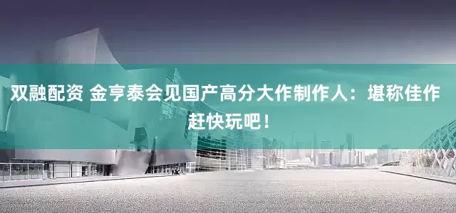 双融配资 金亨泰会见国产高分大作制作人：堪称佳作 赶快玩吧！