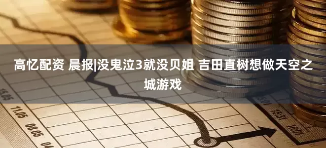 高忆配资 晨报|没鬼泣3就没贝姐 吉田直树想做天空之城游戏