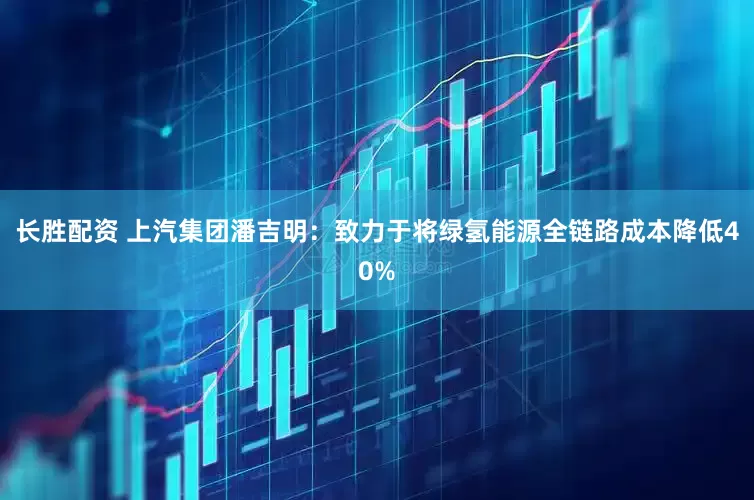 长胜配资 上汽集团潘吉明：致力于将绿氢能源全链路成本降低40%