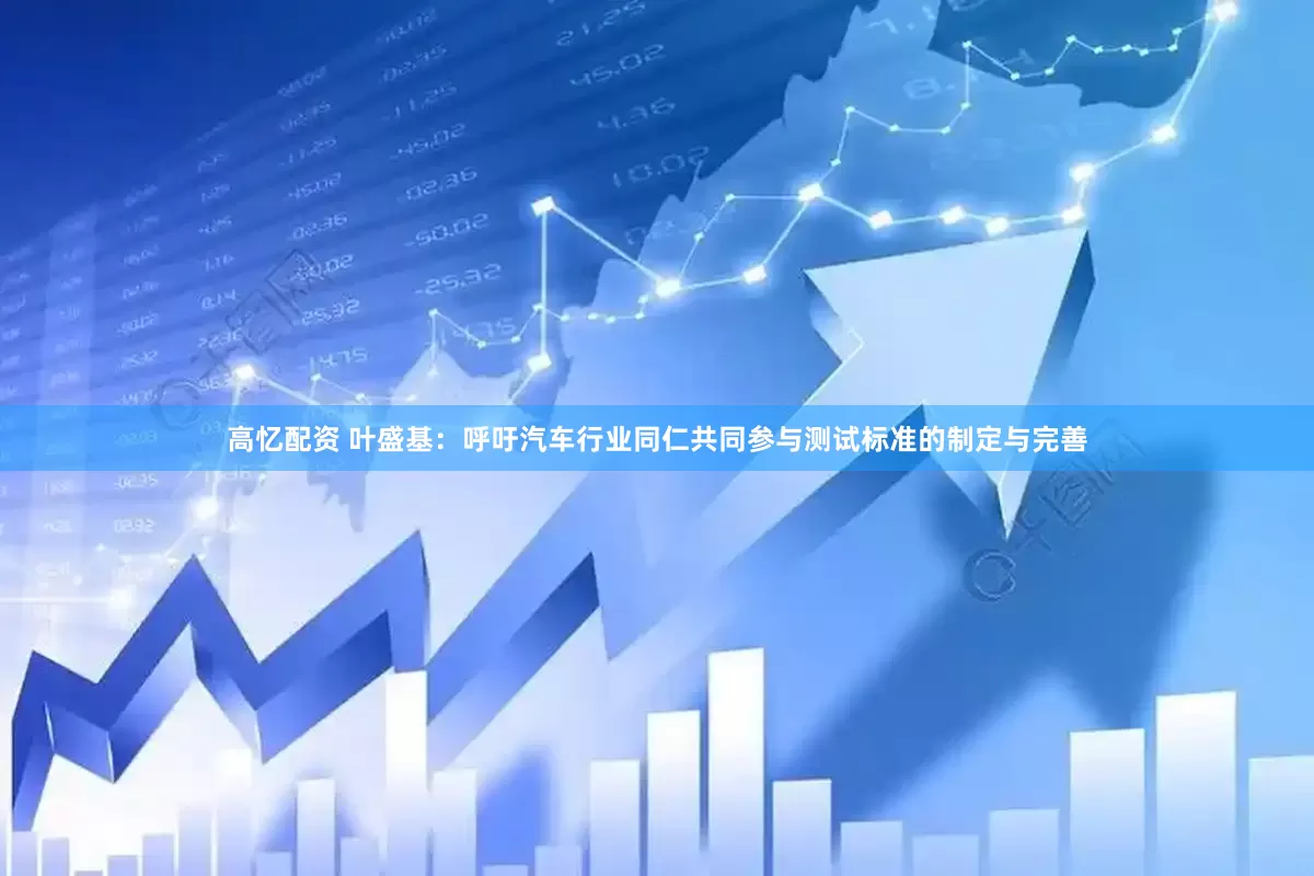 高忆配资 叶盛基：呼吁汽车行业同仁共同参与测试标准的制定与完善