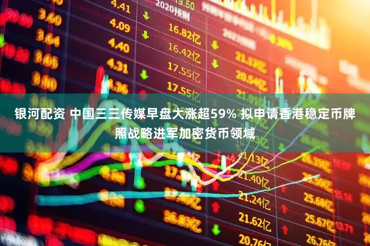 银河配资 中国三三传媒早盘大涨超59% 拟申请香港稳定币牌照战略进军加密货币领域